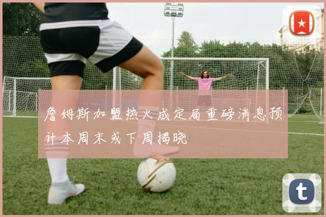 詹姆斯加盟热火成定局重磅消息预计本周末或下周揭晓