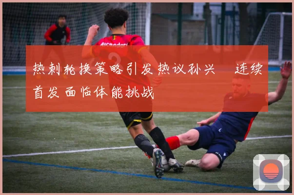 热刺轮换策略引发热议孙兴慜连续首发面临体能挑战