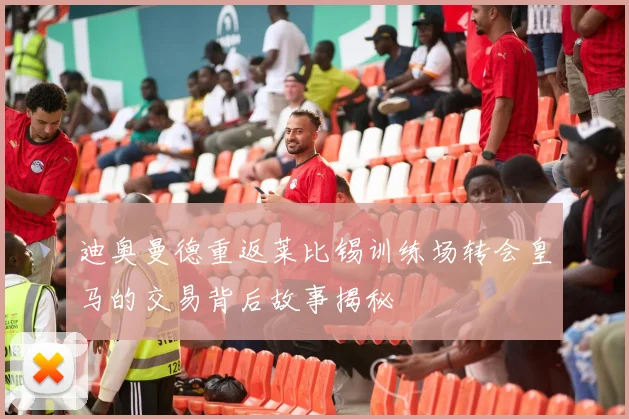 迪奥曼德重返莱比锡训练场转会皇马的交易背后故事揭秘