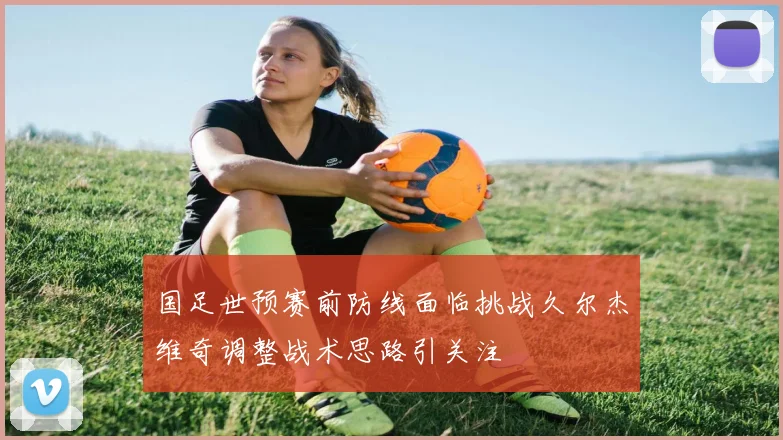 国足世预赛前防线面临挑战久尔杰维奇调整战术思路引关注