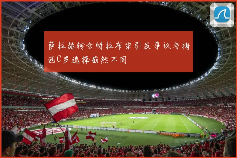 萨拉赫转会特拉布宗引发争议与梅西C罗选择截然不同