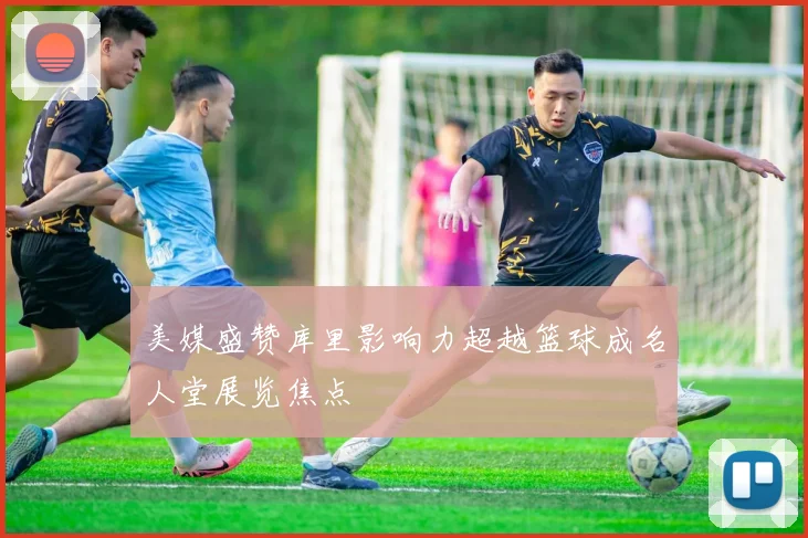 美媒盛赞库里影响力超越篮球成名人堂展览焦点