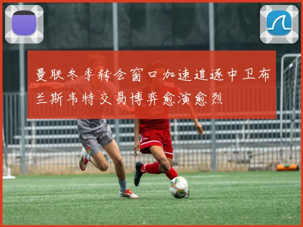 曼联冬季转会窗口加速追逐中卫布兰斯韦特交易博弈愈演愈烈