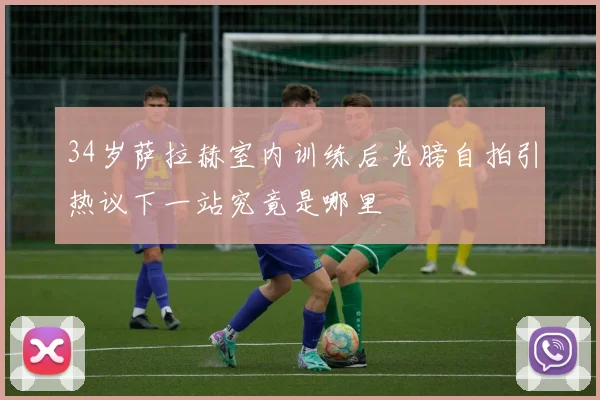 34岁萨拉赫室内训练后光膀自拍引热议下一站究竟是哪里