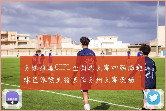 苏媒报道CHFL全国总决赛四强揭晓球星佩德里将亲临苏州决赛现场
