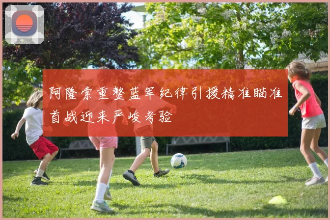 阿隆索重整蓝军纪律引援精准瞄准首战迎来严峻考验