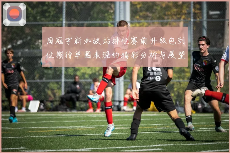 周冠宇新加坡站排位赛前升级包到位期待单圈表现的精彩分析与展望