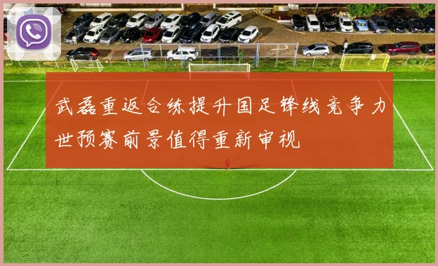 武磊重返合练提升国足锋线竞争力世预赛前景值得重新审视