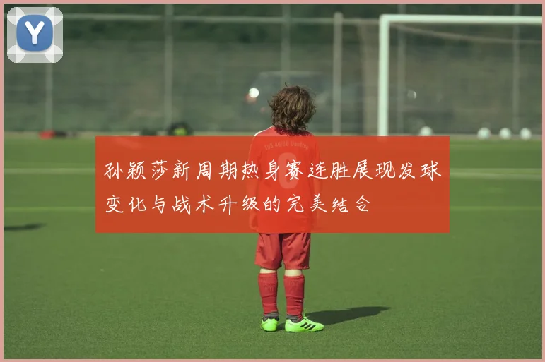 孙颖莎新周期热身赛连胜展现发球变化与战术升级的完美结合