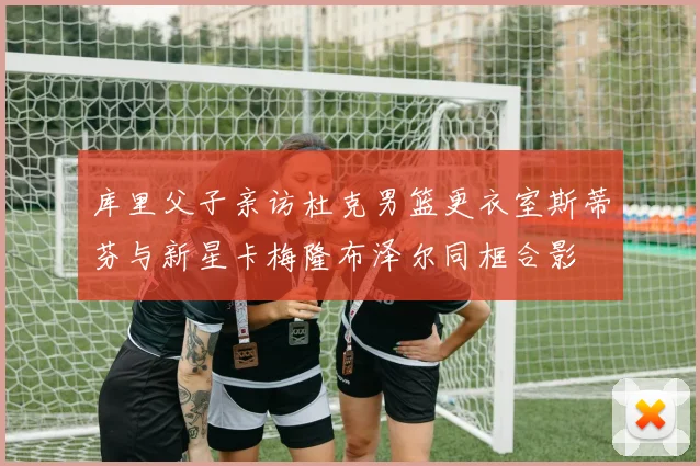 库里父子亲访杜克男篮更衣室斯蒂芬与新星卡梅隆布泽尔同框合影