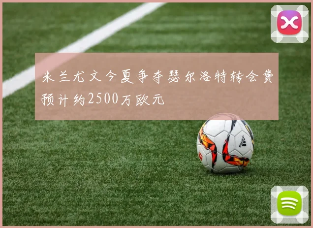 米兰尤文今夏争夺瑟尔洛特转会费预计约2500万欧元