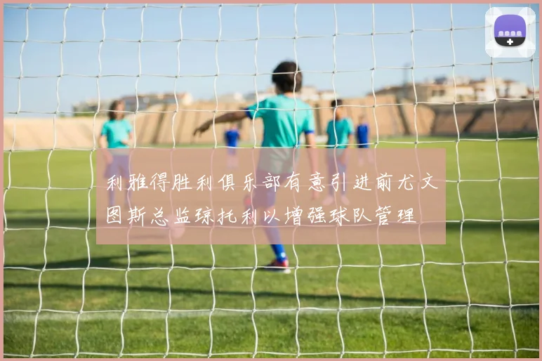 利雅得胜利俱乐部有意引进前尤文图斯总监琼托利以增强球队管理