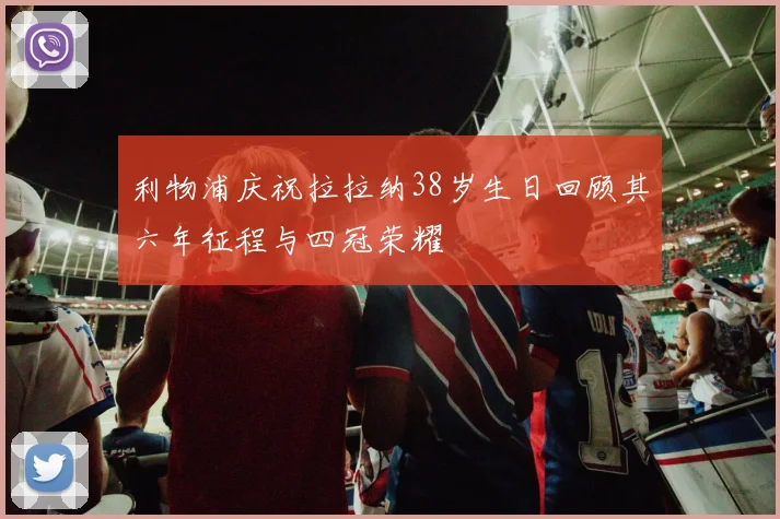 利物浦庆祝拉拉纳38岁生日回顾其六年征程与四冠荣耀