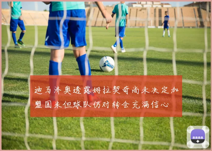 迪马济奥透露姆拉契奇尚未决定加盟国米但球队仍对转会充满信心