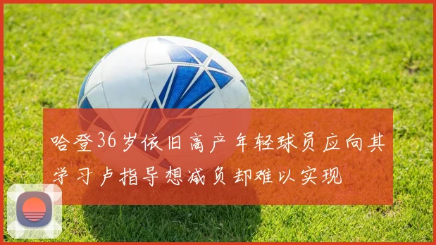哈登36岁依旧高产年轻球员应向其学习卢指导想减负却难以实现