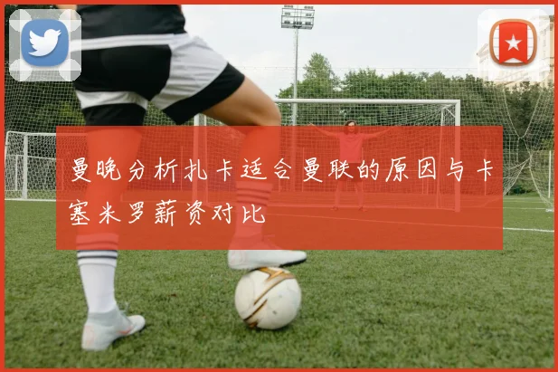 曼晚分析扎卡适合曼联的原因与卡塞米罗薪资对比