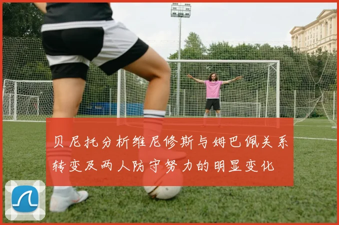 贝尼托分析维尼修斯与姆巴佩关系转变及两人防守努力的明显变化