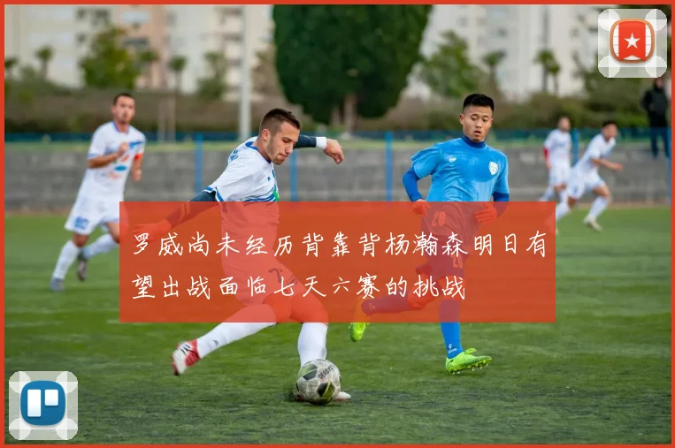 罗威尚未经历背靠背杨瀚森明日有望出战面临七天六赛的挑战