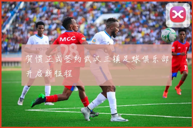 贺惯正式签约武汉三镇足球俱乐部开启新征程